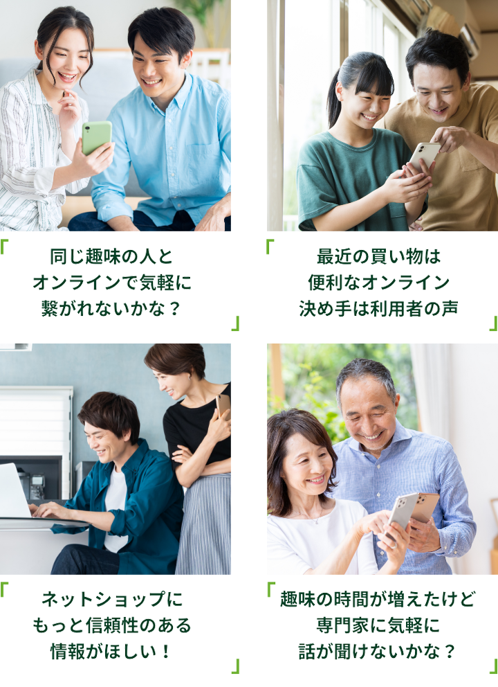 同じ趣味の人とオンラインで気軽に繋がれないかな？ 最近の買い物は便利なオンライン決め手は利用者の声 ネットショップにもっと信頼性のある情報がほしい！趣味の時間が増えたけど専門家に気軽に話が聞けないかな？